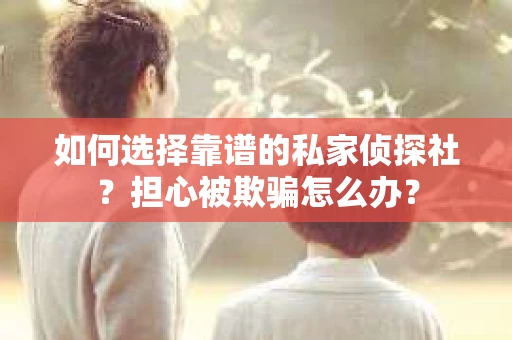 如何选择靠谱的私家侦探社？担心被欺骗怎么办？