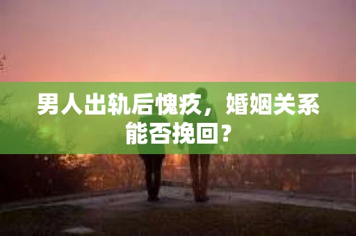 男人出轨后愧疚,婚姻关系能否挽回? 男人出轨后愧疚,婚姻关系能否挽回?