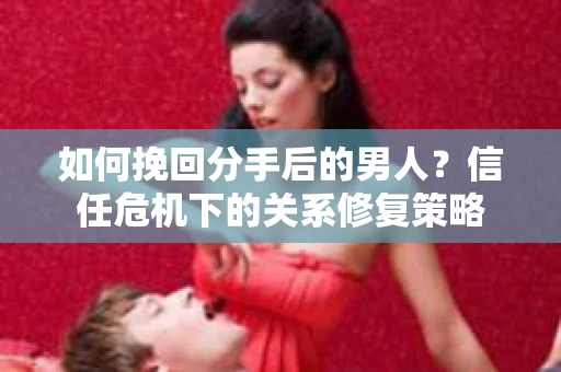 如何挽回分手后的男人？信任危机下的关系修复策略