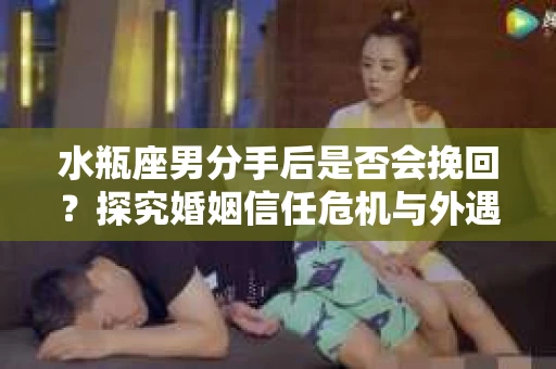 水瓶座男分手后是否会挽回？探究婚姻信任危机与外遇嫌疑的应对策略