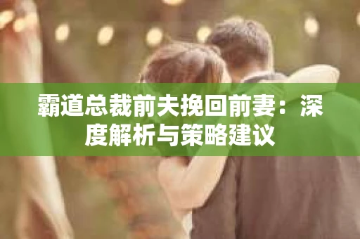 霸道总裁前夫挽回前妻:深度解析与策略建议 霸道总裁前夫挽回前妻:深度解析与策略建议