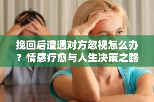 挽回后遭遇对方忽视怎么办?情感疗愈与人生决策之路 挽回后遭遇对方忽视怎么办?情感疗愈与人生决策之路
