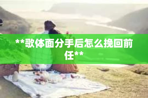 **歌体面分手后怎么挽回前任**