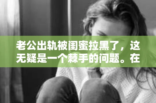 老公出轨被闺蜜拉黑了，这无疑是一个棘手的问题。在这个问题上，我想要和大家分享一下我的看法和经历，希望能给大家带来一些启示。