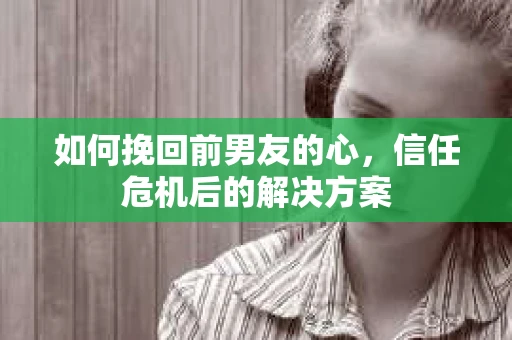 如何挽回前男友的心,信任危机后的解决方案 如何挽回前男友的心,信任危机后的解决方案