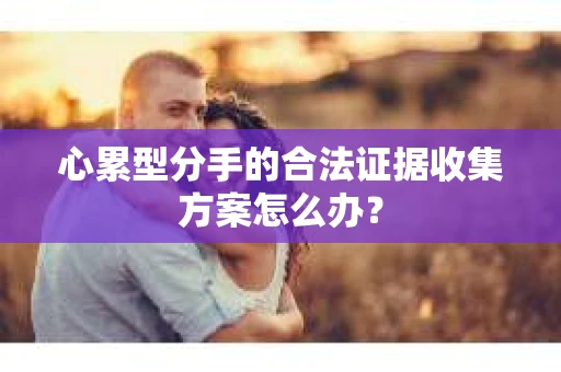 心累型分手的合法证据收集方案怎么办？