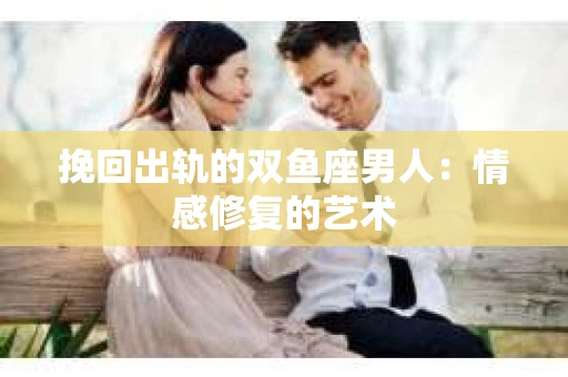 挽回出轨的双鱼座男人：情感修复的艺术