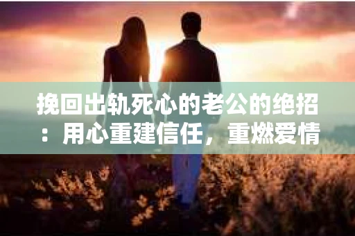 挽回出轨死心的老公的绝招：用心重建信任，重燃爱情火花