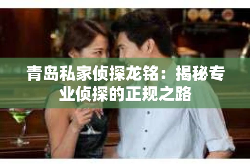 青岛私家侦探龙铭：揭秘专业侦探的正规之路