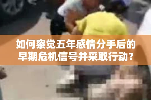 如何察觉五年感情分手后的早期危机信号并采取行动? 如何察觉五年感情分手后的早期危机信号并采取行动?