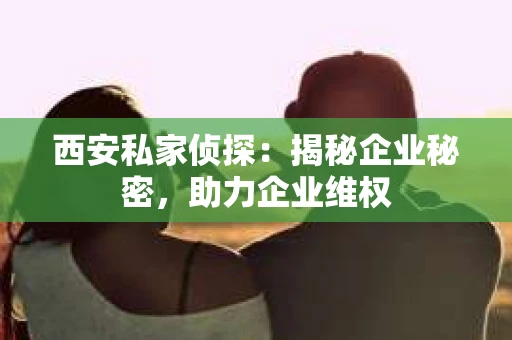 西安私家侦探：揭秘企业秘密，助力企业维权