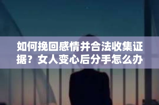 如何挽回感情并合法收集证据?女人变心后分手怎么办? 如何挽回感情并合法收集证据?女人变心后分手怎么办?
