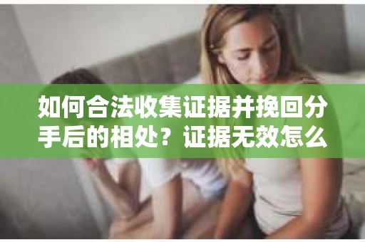 如何合法收集证据并挽回分手后的相处？证据无效怎么办？