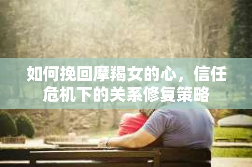 如何挽回摩羯女的心，信任危机下的关系修复策略