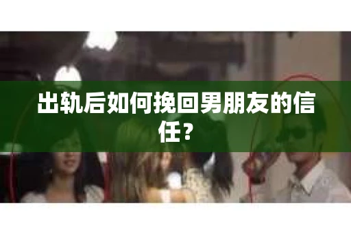 出轨后如何挽回男朋友的信任？