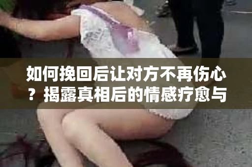 如何挽回后让对方不再伤心？揭露真相后的情感疗愈与前行计划