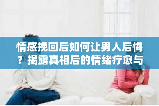 情感挽回后如何让男人后悔?揭露真相后的情绪疗愈与人生决策 情感挽回后如何让男人后悔?揭露真相后的情绪疗愈与人生决策