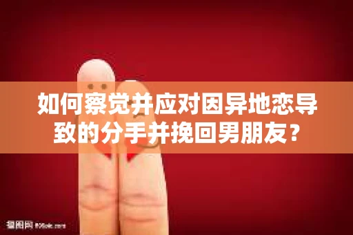 如何察觉并应对因异地恋导致的分手并挽回男朋友？