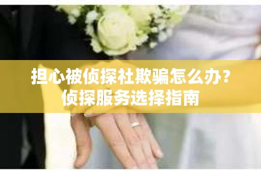 担心被侦探社欺骗怎么办？侦探服务选择指南