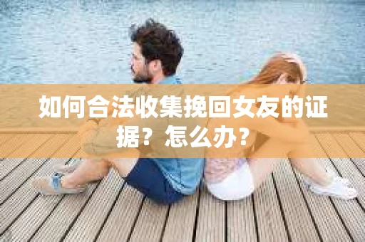 如何合法收集挽回女友的证据?怎么办? 如何合法收集挽回女友的证据?怎么办?