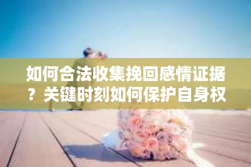 如何合法收集挽回感情证据？关键时刻如何保护自身权益？