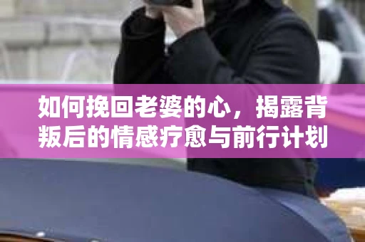 如何挽回老婆的心,揭露背叛后的情感疗愈与前行计划 如何挽回老婆的心,揭露背叛后的情感疗愈与前行计划