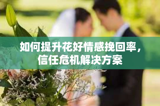 如何提升花好情感挽回率,信任危机解决方案 如何提升花好情感挽回率,信任危机解决方案
