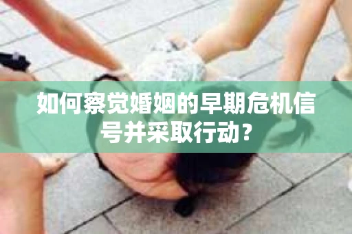 如何察觉婚姻的早期危机信号并采取行动? 如何察觉婚姻的早期危机信号并采取行动?