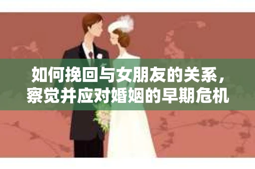 如何挽回与女朋友的关系,察觉并应对婚姻的早期危机信号 如何挽回与女朋友的关系,察觉并应对婚姻的早期危机信号