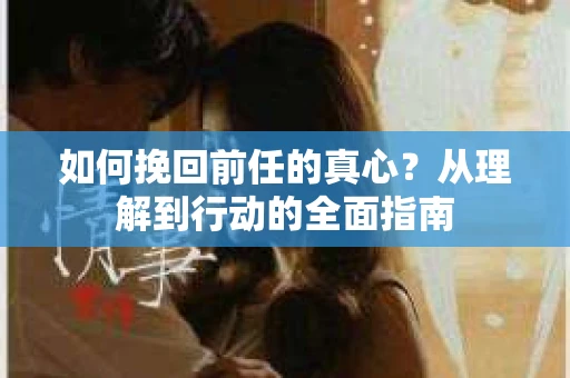 如何挽回前任的真心?从理解到行动的全面指南 如何挽回前任的真心?从理解到行动的全面指南