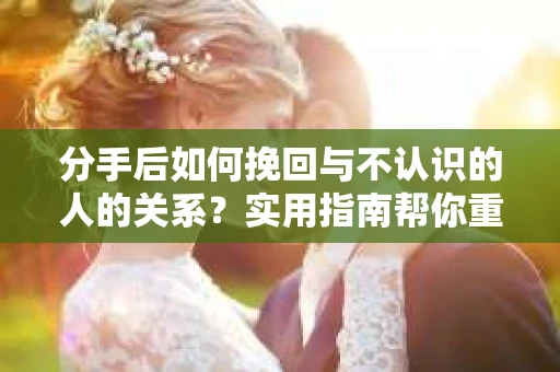 分手后如何挽回与不认识的人的关系?实用指南帮你重拾失去的联结 分手后如何挽回与不认识的人的关系?实用指南帮你重拾失去的联结