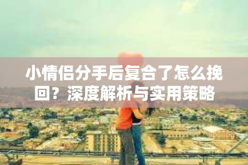 小情侣分手后复合了怎么挽回？深度解析与实用策略