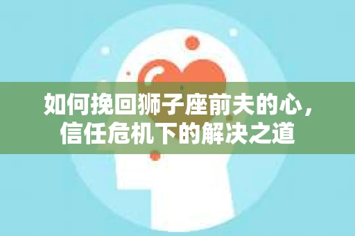 如何挽回狮子座前夫的心，信任危机下的解决之道