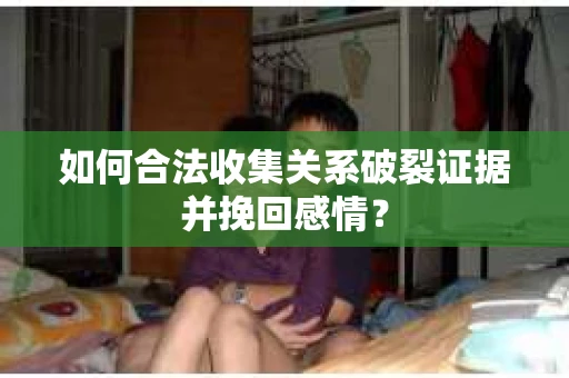 如何合法收集关系破裂证据并挽回感情？