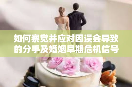 如何察觉并应对因误会导致的分手及婚姻早期危机信号？