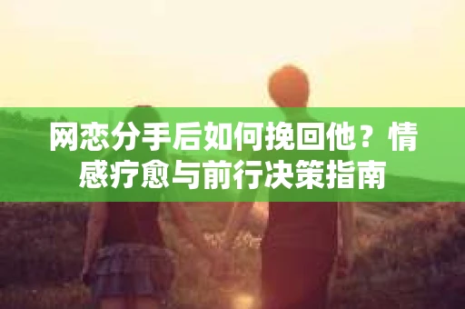 网恋分手后如何挽回他?情感疗愈与前行决策指南 网恋分手后如何挽回他?情感疗愈与前行决策指南