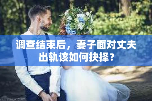 调查结束后,妻子面对丈夫出轨该如何抉择? 调查结束后,妻子面对丈夫出轨该如何抉择?