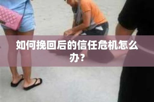 如何挽回后的信任危机怎么办? 如何挽回后的信任危机怎么办?