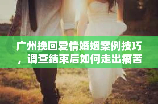 广州挽回爱情婚姻案例技巧，调查结束后如何走出痛苦并做出明智决策？