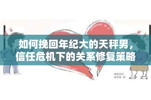如何挽回年纪大的天秤男,信任危机下的关系修复策略 如何挽回年纪大的天秤男,信任危机下的关系修复策略