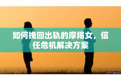 如何挽回出轨的摩羯女，信任危机解决方案