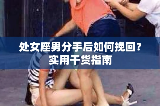 处女座男分手后如何挽回?实用干货指南 处女座男分手后如何挽回?实用干货指南
