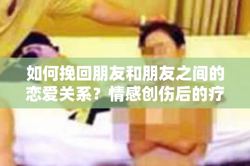 如何挽回朋友和朋友之间的恋爱关系？情感创伤后的疗愈与决策之路