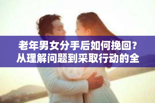 老年男女分手后如何挽回?从理解问题到采取行动的全面指南 老年男女分手后如何挽回?从理解问题到采取行动的全面指南