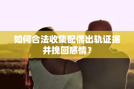 如何合法收集配偶出轨证据并挽回感情？