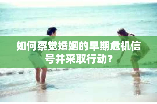 如何察觉婚姻的早期危机信号并采取行动? 如何察觉婚姻的早期危机信号并采取行动?