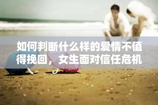 如何判断什么样的爱情不值得挽回，女生面对信任危机怎么办？