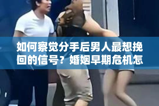 如何察觉分手后男人最想挽回的信号？婚姻早期危机怎么办？