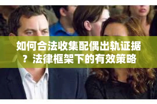 如何合法收集配偶出轨证据？法律框架下的有效策略