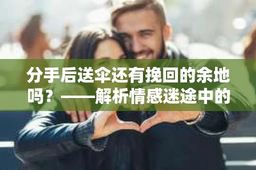分手后送伞还有挽回的余地吗?——解析情感迷途中的决策 分手后送伞还有挽回的余地吗?——解析情感迷途中的决策